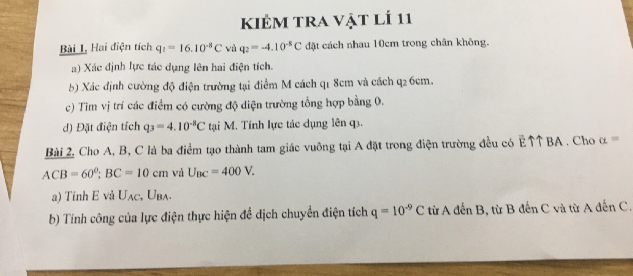 kIÊM tra vật lÍ 11 
Bài L Hai điện tích q_1=16.10^(-8)C và q_2=-4.10^(-8)C đặt cách nhau 10cm trong chân không. 
a) Xác định lực tác dụng lên hai điện tích. 
b) Xác định cường độ điện trường tại điểm M cách q1 8cm và cách q2 6cm. 
c) Tìm vị trí các điểm có cường độ diện trường tổng hợp bằng 0. 
d) Đặt điện tích q_3=4.10^(-8)C tại M. Tính lực tác dụng lên q3. 
Bài 2. Cho A, B, C là ba điểm tạo thành tam giác vuông tại A đặt trong điện trường đều có E↑↑ BA . Cho alpha =
ACB=60°; BC=10cm và U_BC=400V. 
a) Tính E và U_AC , Uba. 
b) Tính công của lực điện thực hiện để dịch chuyển điện tích q=10^(-9)C từ A đến B, từ B đến C và từ A đến C.