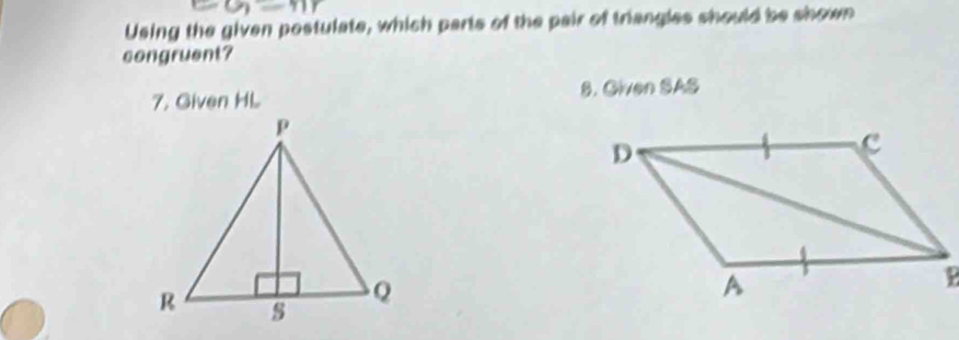 Using the given postulate, which parts of the pair of triangles should be shown 
congruent? 
7. Given HL 8. Given SAS