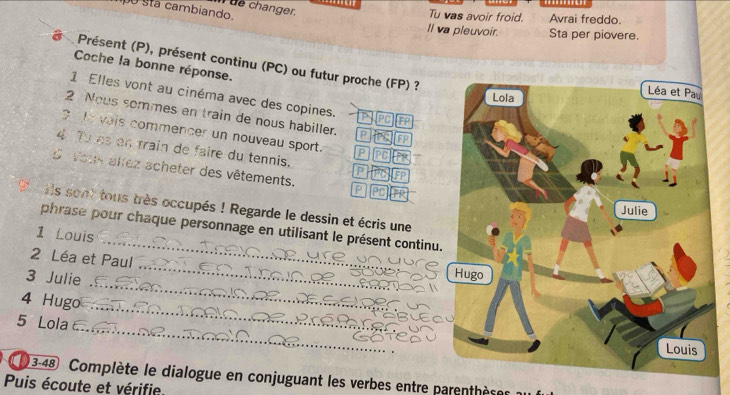 ue changer. 
o stá cambiando 
Tu vas avoir froid. Avrai freddo. 
Il va pleuvoir. Sta per piovere. 
Présent (P), présent continu (PC) ou futur proche (FP) ? 
Coche la bonne réponse. 
1 Elles vont au cinéma avec des copines. pr FP 
2 Nous sommes en train de nous habiller. P FP 
vais commencer un nouveau sport. P 
4 Tu as en train de faire du tennis. p FP 
d Vous allez acheter des vêtements. P 
Ils sont tous très occupés ! Regarde le dessin et écris une 
phrase pour chaque personnage en utilisant le présent continu 
1 Louis 
2 Léa et Paul 
3 Julie 
4 Hugo 
5 Lola 
3-48 Complète le dialogue en conjuguant les verbes entre parenthèse 
Puis écoute et vérifie