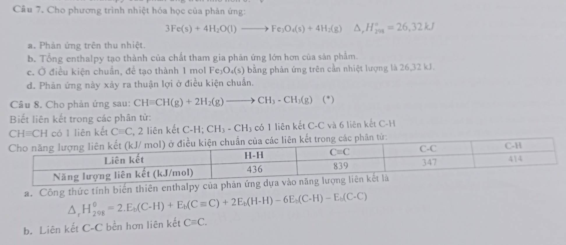 Cho phương trình nhiệt hóa học của phản ứng:
3Fe(s)+4H_2O(l)to Fe_3O_4(s)+4H_2(g)△ ,H_(298)°=26,32kJ
a. Phản ứng trên thu nhiệt.
b. Tổng enthalpy tạo thành của chất tham gia phản ứng lớn hơn của sản phẩm.
c. Ở điều kiện chuẩn, để tạo thành 1 mol Fe_3O_4(s) bằng phản ứng trên cần nhiệt lượng là 26,32 kJ.
d. Phản ứng này xảy ra thuận lợi ở điều kiện chuẩn.
Câu 8. Cho phản ứng sau: CHequiv CH(g)+2H_2(g)to CH_3-CH_3(g) (*)
Biết liên kết trong các phân tử:
CHequiv CH có 1 liên kết Cequiv C , 2 liên kết C-H; CH_3-CH_3 có 1 liên kết C-C và 6 liên kết C-H
a. Công thức tính biến thiên enthalpy của p
△ _rH_(298)^0=2.E_b(C-H)+E_b(Cequiv C)+2E_b(H-H)-6E_b(C-H)-E_b(C-C)
b. Liên kết C-C bền hơn liên kết Cequiv C.