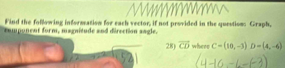 Find the following information for each vector, if not provided in the question: Graph, 
component form, magnitude and direction angle. 
28) vector CD where C=(10,-3)D=(4,-6)