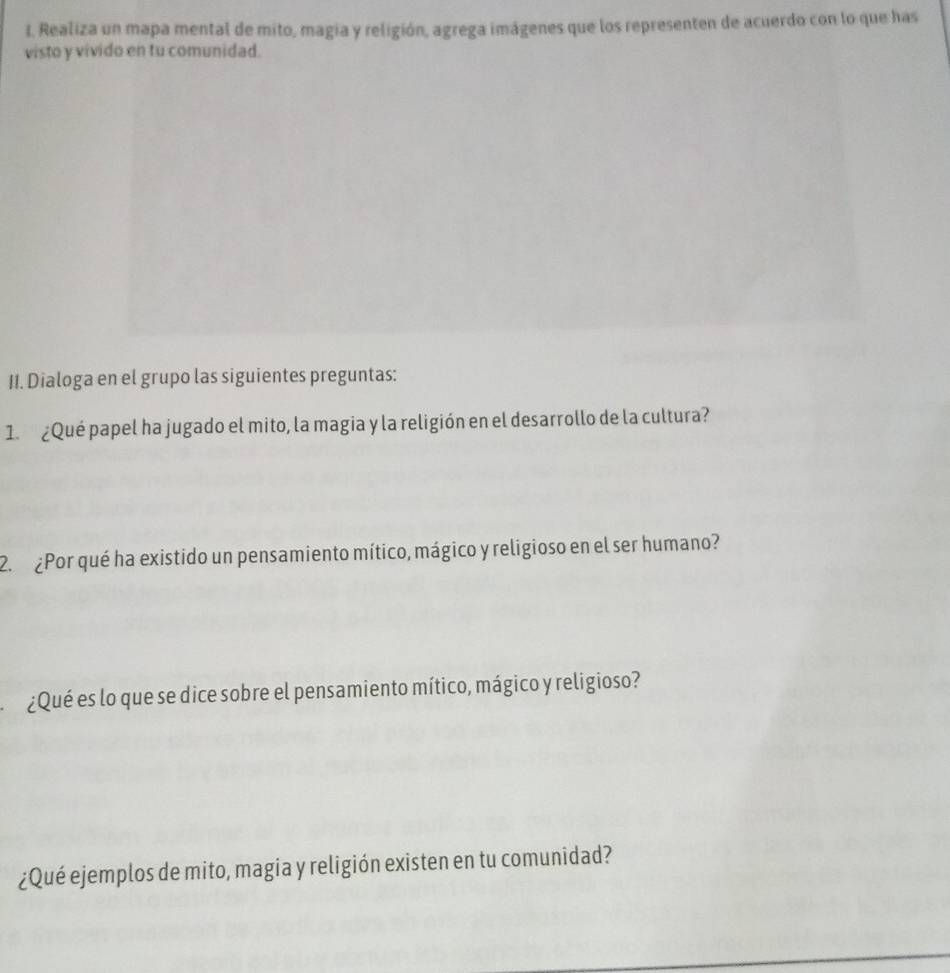 Realiza un mapa mental de mito, magia y religión, agrega imágenes que los representen de acuerdo con lo que has 
visto y vivido en tu comunidad. 
II. Dialoga en el grupo las siguientes preguntas: 
1. ¿Qué papel ha jugado el mito, la magia y la religión en el desarrollo de la cultura? 
2. ¿Por qué ha existido un pensamiento mítico, mágico y religioso en el ser humano? 
¿Qué es lo que se dice sobre el pensamiento mítico, mágico y religioso? 
¿Qué ejemplos de mito, magia y religión existen en tu comunidad?