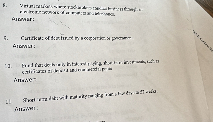 Virtual markets where stockbrokers conduct business through an 
electronic network of computers and telephones. 
Answer: 
9. Certificate of debt issued by a corporation or government. 
Answer: 
10. Fund that deals only in interest-paying, short-term investments, such as 
certificates of deposit and commercial paper. 
Answer: 
11. Short-term debt with maturity ranging from a few days to 52 weeks. 
Answer: