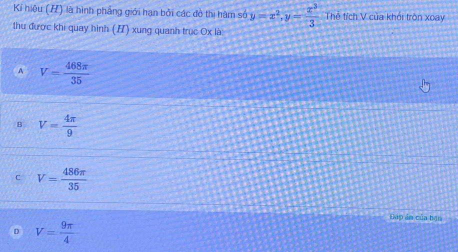 Kí hiệu (H) là hình phẳng giới hạn bởi các đồ thị hàm số y=x^2, y= x^3/3  Thể tích V của khổi tròn xoay
thu được khi quay hình (H) xung quanh trục Ox là:
A V= 468π /35 
B V= 4π /9 
C V= 486π /35 
Đáp ản của bạn
D V= 9π /4 
