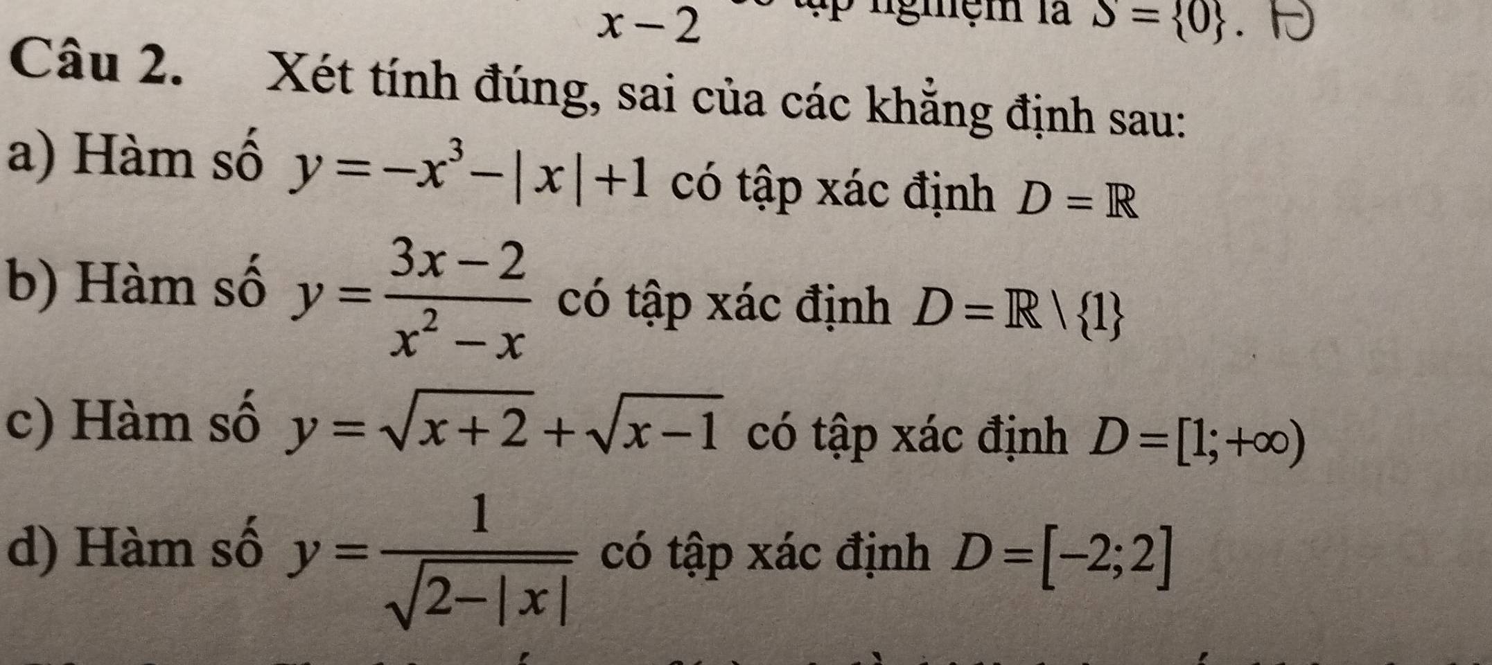 x-2
ập ngmệm là S= 0
Câu 2. Xét tính đúng, sai của các khẳng định sau:
a) Hàm số y=-x^3-|x|+1 có tập xác định D=R
b) Hàm số y= (3x-2)/x^2-x  có tập xác định D=R| 1
c) Hàm số y=sqrt(x+2)+sqrt(x-1) có tập xác định D=[1;+∈fty )
d) Hàm số
y= 1/sqrt(2-|x|)  có tập xác định D=[-2;2]