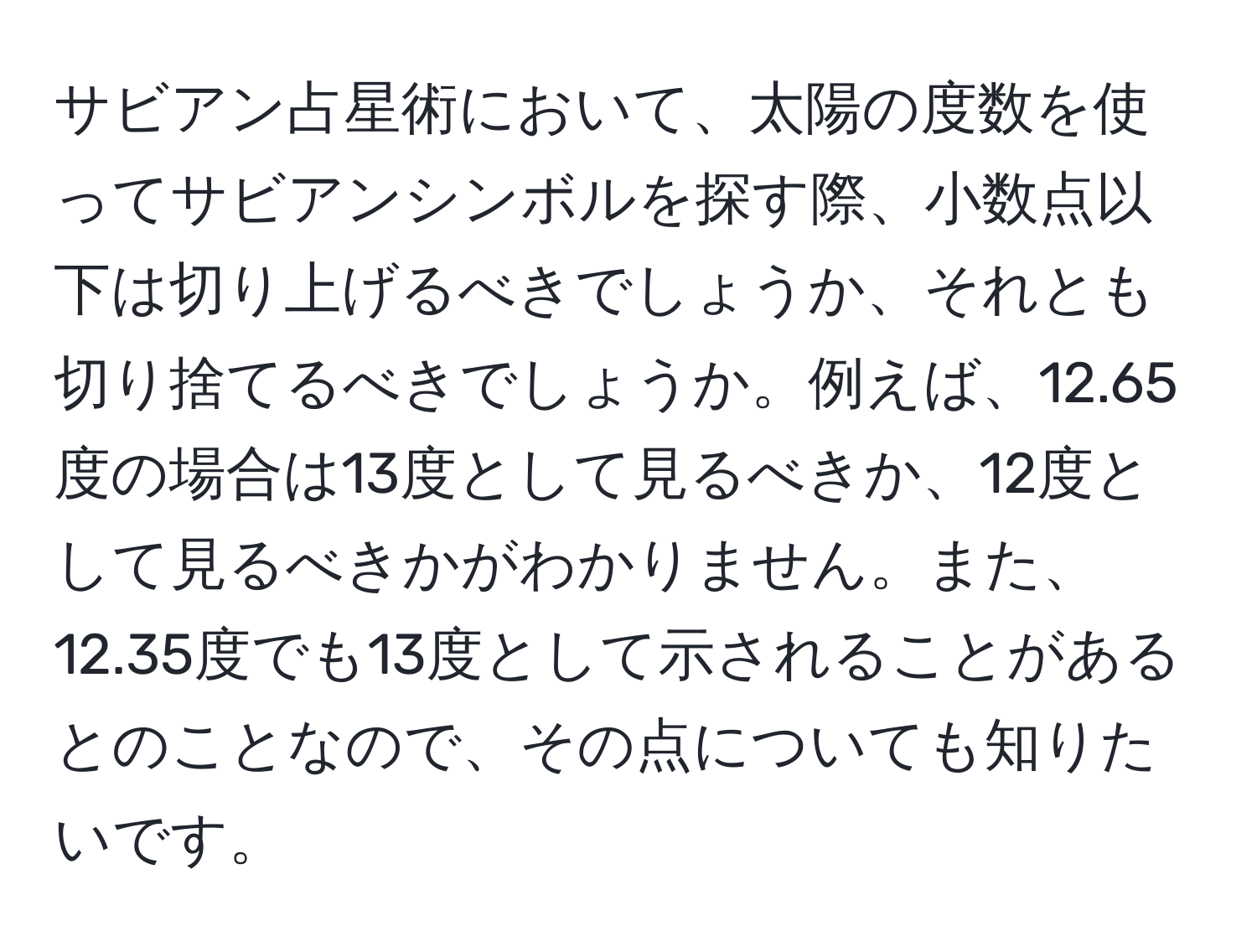 サビアン占星術において、太陽の度数を使ってサビアンシンボルを探す際、小数点以下は切り上げるべきでしょうか、それとも切り捨てるべきでしょうか。例えば、12.65度の場合は13度として見るべきか、12度として見るべきかがわかりません。また、12.35度でも13度として示されることがあるとのことなので、その点についても知りたいです。