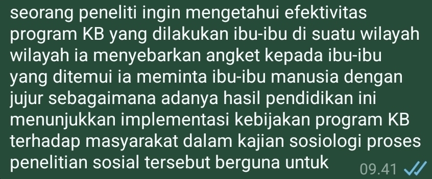 seorang peneliti ingin mengetahui efektivitas 
program KB yang dilakukan ibu-ibu di suatu wilayah 
wilayah ia menyebarkan angket kepada ibu-ibu 
yang ditemui ia meminta ibu-ibu manusia dengan 
jujur sebagaimana adanya hasil pendidikan ini 
menunjukkan implementasi kebijakan program KB 
terhadap masyarakat dalam kajian sosiologi proses 
penelitian sosial tersebut berguna untuk 09.41