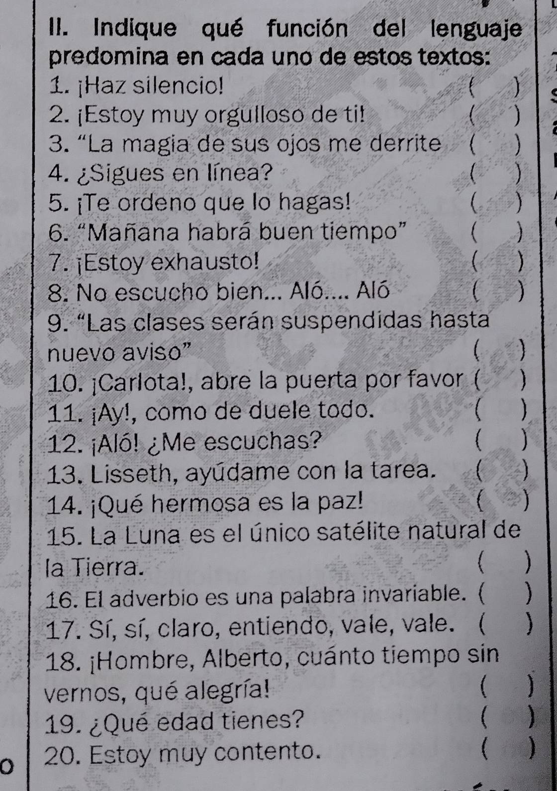 Indique qué función del lenguaje 
predomina en cada uno de estos textos: 
1. ¡Haz silencio! 
2. ¡Estoy muy orgulloso de ti! ) 
3. “La magia de sus ojos me derrite 
4. ¿Sigues en línea? ( ) 
5. ¡Te ordeno que lo hagas! C ) 
6. “Mañana habrá buen tiempo”  
7. ¡Estoy exhausto!  ) 
8. No escucho bien... Aló.... Aló   
9. “Las clases serán suspendidas hasta 
nuevo aviso”  a  
10. ¡Carlota!, abre la puerta por favor ( a 
11. ¡Ay!, como de duele todo. 
12. ¡Aló! ¿Me escuchas? 
13. Lisseth, ayúdame con la tarea. 
14. ¡Qué hermosa es la paz! 
15. La Luna es el único satélite natural de 
la Tierra. 
) 
16. El adverbio es una palabra invariable. (  
17. Sí, sí, claro, entiendo, vale, vale. ( ) 
18. ¡Hombre, Alberto, cuánto tiempo sin 
vernos, qué alegría!  1 
19. ¿Qué edad tienes? ( ) 
0 20. Estoy muy contento. ( )