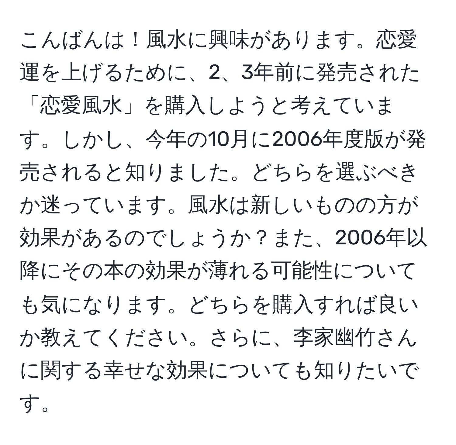 こんばんは！風水に興味があります。恋愛運を上げるために、2、3年前に発売された「恋愛風水」を購入しようと考えています。しかし、今年の10月に2006年度版が発売されると知りました。どちらを選ぶべきか迷っています。風水は新しいものの方が効果があるのでしょうか？また、2006年以降にその本の効果が薄れる可能性についても気になります。どちらを購入すれば良いか教えてください。さらに、李家幽竹さんに関する幸せな効果についても知りたいです。