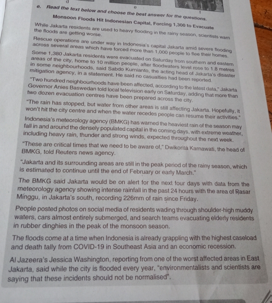 Read the text below and choose the best answer for the questions.
Monsoon Floods Hit Indonesian Capital, Forcing 1,300 to Evacuate
While Jakarta residents are used to heavy flooding in the rainy season, scientists wam
the floods are getting worse.
Rescue operations are under way in Indonesia's capital Jakarta amid severe flooding
across several areas which have forced more than 1,000 people to flee their homes.
Some 1,380 Jakarta residents were evacuated on Saturday from southern and easter
areas of the city, home to 10 million people, after floodwaters level rose to 1.8 metres
in some neighbourhoods, said Sabdo Kurnianto, the acting head of Jakarta's disaster
mitigation agency, in a statement. He said no casualties had been reported.
"Two hundred neighbourhoods have been affected, according to the latest data,” Jakarta
Governor Anies Baswedan told local television early on Saturday, adding that more than
two dozen evacuation centres have been prepared across the city.
"The rain has stopped, but water from other areas is still affecting Jakarta. Hopefully, it
won't hit the city centre and when the water recedes people can resume their activities."
Indonesia's meteorology agency (BMKG) has warned the heaviest rain of the season may
fall in and around the densely populated capital in the coming days, with extreme weather,
including heavy rain, thunder and strong winds, expected throughout the next week.
“These are critical times that we need to be aware of,” Dwikorita Karnawati, the head of
BMKG, told Reuters news agency.
“Jakarta and its surrounding areas are still in the peak period of the rainy season, which
is estimated to continue until the end of February or early March."
The BMKG said Jakarta would be on alert for the next four days with data from the
meteorology agency showing intense rainfall in the past 24 hours with the area of Rasar
Minggu, in Jakarta's south, recording 226mm of rain since Friday.
People posted photos on social media of residents wading through shoulder-high muddy
waters, cars almost entirely submerged, and search teams evacuating elderly residents
in rubber dinghies in the peak of the monsoon season.
The floods come at a time when Indonesia is already grappling with the highest caseload
and death tally from COVID-19 in Southeast Asia and an economic recession.
Al Jazeera's Jessica Washington, reporting from one of the worst affected areas in East
Jakarta, said while the city is flooded every year, “environmentalists and scientists are
saying that these incidents should not be normalised".