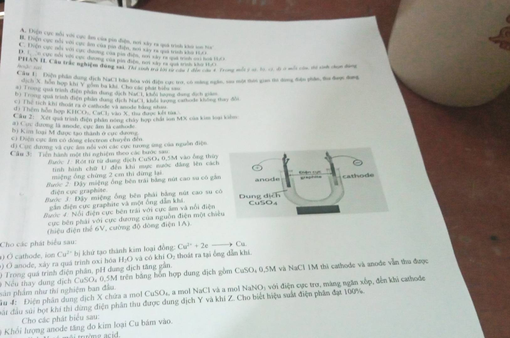 'A.  Điện cực nổi với cực âm của pin điện, nơi xây ra quá trình khứ ion Na''
B. Điện cực nổi với cực âm của pin điện, nơi xây ra quá trình khù H-O.
C. Điện cực nổi với cực dương của pin điện, nơi xây ra quả trình oxi hoà H₂O
D. L en cực nổi với cực dương của pin điện, nơi xây ra qua trình khứ H₂O
hoặc xai PHAN II. Cầu trấc nghiệm đùng sai, Thi sinh trá lời từ câu 1 đến câu 4. Trong mỗt ý o). b, c), đ) ở mỗi cầu, thị sinh chọn đùng
Câu I: Điện phần dung địch NaCl bão hòa với điện cực trợ, có màng ngân, sau một thời gian thủ dừng điện phân, thu được dụng
dịch X. hỗn hợp khi Y gồm ba khi. Cho các phát biểu sao:
a) Trong quá trình điện phân dung dịch NaCl, khối lượng đung dịch giám
b) Trong quá trình điện phân dung dịch NaCl, khối lượng cathode không thay đổi.
c) Thể tích khí thoát ra ở cathode và anode bằng nhau.
d) Thêm hỗn hợp KHCO₃, CaCl₂ vào X, thu được kết tùa
Câu 2: Xét quả trình điện phân nóng chây hợp chất ion MX của kim loại kiểm:
a) Cực dương là anode, cực âm là cathode.
b) Kim loại M được tạo thành ở cực đương.
c) Điện cực âm có dòng electron chuyển đến.
d) Cực dương và cực âm nổi với các cực tương ứng của nguồn điện.
Câu 3: Tiến hành một thí nghiệm theo các bước sau:
Bườc 1: Rót từ từ dung dịch CuSO₄ 0,5M vào ống thủy
tinh hình chữ U đến khi mực nước dâng lên cách
miệng ống chừng 2 cm thì đừng lại
Bước 2: Đậy miệng ống bên trái bằng nút cao su có gần
điện cực graphite.
Bước 3: Đậy miệng ống bên phải bằng nút cao su c
gắn điện cực graphite và một ống dẫn khí. 
Bước 4: Nổi điện cực bên trái với cực âm và nổi điện
cực bên phải với cực dương của nguồn điện một chiề
(hiệu điện thể 6V, cường độ dòng điện 1A).
Cho các phát biểu sau:
) Ở cathode, ion Cu^(2+) bị khứ tạo thành kim loại đồng: Cu^(2+)+2eto Cu.
) Ở anode, xảy ra quá trình oxi hóa H_2O và có khí O_2 thoát ra tại ổng dẫn khí.
) Trong quá trình điện phân, pH dung dịch tăng gần.
0 Nếu thay dung dịch CuSO₄ 0,5M trên bằng hỗn hợp dung dịch gồm CuSO₄ 0,5M và NaCl 1M thì cathode và anode vẫn thu được
âu 4: Điện phân dung dịch X chứa a mol CuSO_4, a mol NaCl và a mol NaNO₃ với điện cực trơ, mảng ngăn xốp, đến khi cathode
sản phẩm như thí nghiệm ban đầu.
đất đầu sủi bọt khí thì dừng điện phân thu được dung dịch Y và khí Z. Cho biết hiệu suất điện phân đạt 100%.
Cho các phát biểu sau:
* Khổi lượng anode tăng do kim loại Cu bám vào.
i trường acid.