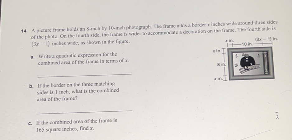 A picture frame holds an 8-inch by 10-inch photograph. The frame adds a border x inches wide around three sides
of the photo. On the fourth side, the frame is wider to accommodate a decoration on the frame. The fourth side is
(3x-1) inches wide, as shown in the figure 
a.   Write a quadratic expression for the 
combined area of the frame in terms of x
_
b.   If the border on the three matching 
sides is 1 inch, what is the combined
area of the frame?
c.   If the combined area of the frame is
165 square inches, find x.