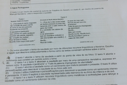 Matéria   à acec     Casgrata -S questóe
Lingua Portuguesa
O texto I é um trecho do cordel de autoria de Patativa do Assaré, e o texto II, um trecho do poema de
Manuel Handeira, Leia e responda a questão
Ta xhà 1 voriação do taclo Moncel Randeira Teado I A casa de meu avó
panaras com o xate vidosó de Las tardes passava a preta das paño de Costa Nynca pensel que ela
ÉÉ como a voz do parusado Na coraçãa de quam sente  J Saudada é carto maguado u ) Rua de Linião ende lodas
acabessel
É é vandedor de roletes de Tudo là parecia impregnado
a  e ernd a da 
A saudade e jardinema Fonanto no presente c  = Meu avô morto Recife.
No coreçãa da mulher,  Quande ela planta sequeira Que planta em peito qualquer  que se chamava midubim e O de amendoim Recife marto, Recife bor,
Quanto mais coça mais quer." ica tall qual a freina não era torrado era cazido [...] Casa de mey avô'' Recife brasileiro como a
Recife..
r Tó BRADR E  D, 2 19 flua da União (E)MFABDBD. EE4 
1- Os textos abordam o tema da saudade por meio de diferentes recursos linguísticos e literários. Escolha
a opção que descreva adequadamente a forma como os textos constroem sentidos sobre o tema.
O texto I aborda o tema da saudade a partir do ponto de vista do eu lírico. O texto I aborda o
sofrimento que constrái um sentida sobra o tema.
(B) O texto I e o texto II abordam a saudade por meio de uma perspectiva denotativa, expressa em
(C) versos como "A saudade é jardineira' e "Tudo lá parecia impregnado de etemidade".
O texto I aborda a saudade como um sentimento que mistura passado e presente. O texto i utiliza
personificações para descrever a saudade do eu lírico pelo avô.
(D) O texto I utiliza metáforas e personificações para descrever a saudade como um sentimento intenso
(E) e persistente. O texto II explora a saudade representada pela memória do eu lírico da infância e do avô.
O texto I e o texto II utilizam recursos linguísticos como metáforas e contradições para reforçar a
seudade como um sentimento deforoso na vida