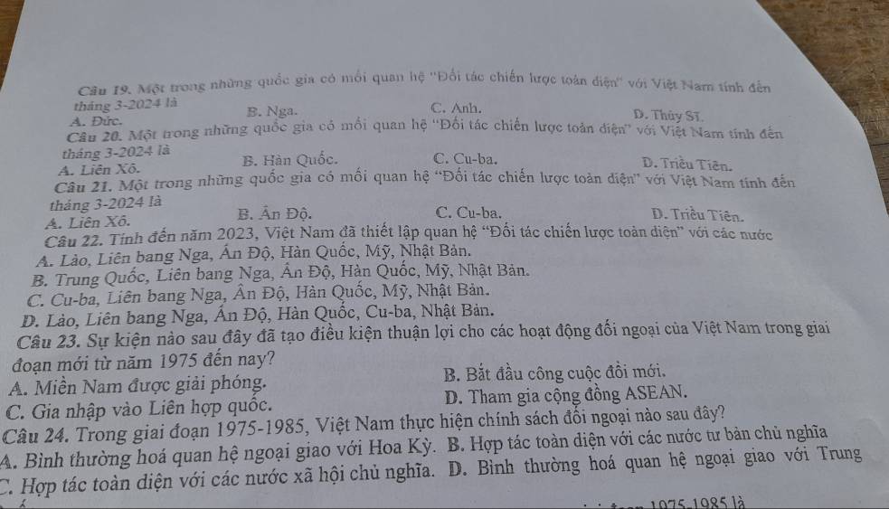 Một trong những quốc gia có mối quan hệ ''Đối tác chiến lược toàn điện'' với Việt Nam tính đến
tháng 3-2024 là
C. Anh.
A. Đức. B. Nga. D. Thủy Sĩ.
Câu 20. Một trong những quốc gia có mối quan hệ ''Đối tác chiến lược toàn điện'' với Việt Nam tính đến
tháng 3-2024 là
C. Cu-ba.
A. Liên Xô. B. Hàn Quốc. D. Triều Tiên.
Câu 21. Một trong những quốc gia có mối quan hệ “Đối tác chiến lược toàn diện” với Việt Nam tính đến
tháng 3-2024 là B. Ấn Độ. C. Cu-ba.
A. Liên Xô.
D. Triều Tiên.
Câu 22. Tính đến năm 2023, Việt Nam đã thiết lập quan hệ “Đối tác chiến lược toàn diện” với các nước
A. Lào, Liên bang Nga, Ấn Độ, Hàn Quốc, Mỹ, Nhật Bản.
B. Trung Quốc, Liên bang Nga, Ấn Độ, Hàn Quốc, Mỹ, Nhật Bản.
C. Cu-ba, Liên bang Nga, Ân Độ, Hàn Quốc, Mỹ, Nhật Bản.
D. Lào, Liên bang Nga, Ấn Độ, Hàn Quốc, Cu-ba, Nhật Bản.
Câu 23. Sự kiện nào sau đây đã tạo điều kiện thuận lợi cho các hoạt động đối ngoại của Việt Nam trong giai
đoạn mới từ năm 1975 đến nay?
A. Miền Nam được giải phóng. B. Bắt đầu công cuộc đồi mới.
C. Gia nhập vào Liên hợp quốc. D. Tham gia cộng đồng ASEAN.
Câu 24. Trong giai đoạn 1975-1985, Việt Nam thực hiện chính sách đối ngoại nào sau đây?
A. Bình thường hoá quan hệ ngoại giao với Hoa Kỳ. B. Hợp tác toàn diện với các nước tư bản chủ nghĩa
C. Hợp tác toàn diện với các nước xã hội chủ nghĩa. D. Bình thường hoá quan hệ ngoại giao với Trung
1975-1985 là