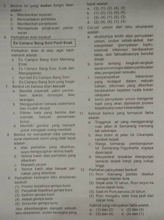 Berikut ini yang bukan fungsi iklan tepat adalah . 
adalah a. (3), (1), (2), (4), (5)
a Memberikan layanan b. (1), (2), (3), (4), (5)
b. Menceritakan peristiwa c (3), (4), (1), (5). (2)
c. Memberikan penjelasan d. (2), (4), (5), (1), (3)
d. Memperluas jangkauan pema- 10 Ciri-ciri umum dari teks eksplanasi
saran. adalah
6. Perhatikan iklan berikut! a. struktumya terdiri atas pernyataan
Es Campur Bang Soni Pasti Enak umum, urutan sebab-akibat dan
interpretasi (pernyataan topik).
Perbaikan iklan di atas agar lebih memuat  informasi berdasarkan
menarik adalah fakta, dan faktualisasinya bersifat
a Es Campur Bang Soni Memang ilmiah
Enak b berisi tentang langkah-langkah
b. Es Campur Bang Soni, Enak dan secara kronologis dalam pembuatan
Menyegarkan alau pengerjaan sesualu
c Ayo beli Es Campur Bang Son c menyampaikan kebenaran
d Es Campur Bang Soni yang Segar yang terdapat daiam sebuah
7 Berikut ciri bahasa iklan kecuali tulisan, informasi yang diberikan
a. Bersifat imperatif yakni permin- berdasarkan kejadian nyata bukan
taan, ajakan, dorongan, atau rekayasa
larangan d berisi pernyataan umum mengenai
b Menggunakan bahasa sederhana topik yang akan dijelaskan proses 
dan mudah diingat terjadinya/proses keberadaan
c Pilihan kata yang berima dan 11. Kalimat berikut yang termasuk fakta
memiliki banyak persamaan adalah
bunyi a Tingginya air yang menggenangi
d Memiliki gambar yang menarik ruas jalan di Semarang memang
untuk mengajak orang membeli tak seberapa
8 Berikut ini merupakan kata penutup b Aksi blokir di jalan tol Cikampek
surat elektronik resmi yang tidak tepat kemball terjadi
adalah c Warga berharap pembangunan
a alas perhalian yang diberikan. tol Semarang-Yogyakarta supaya
saya mengucapkan terima kasih dipercepat
b Terima kasih atas perhatian yan d Masyarakal terpaksa mengungsi
diberikan lantaran terjadi banjir yang cukup
c Makasih ya pak tinggì
d Terima kasih alas banyak per- 12 Perhatian pernyataan berikut!
hatian yang diberikan
9 Perhatikan kerangka teks eksplanasi (1) Roni memang pantas disebut
sebagai maniak bola.
berikut! (2) Sejak usia 12 tahun Roni terjun ke
(1) Proses terjadinya gempa bumi dunia sepak bola
(2) Penyebab terjadinya gempa bumi (3) Saat ini Roni berusia 24 tahun
(3) Definisi gempa bumi (4) Roni mengaku tidak bisa jauh đari
(4) Akibat gempa bumi sepak bola.
(5) Simpulan gempa bumi Kalimal yang merupakan fakta adalah
Jika dikembangkan menjadi sebuah a (1) dan (2) c (2) dan (3)
teks eksplanasi, urutan kerangka yang b (3) dan (4) d (4) dan (1)