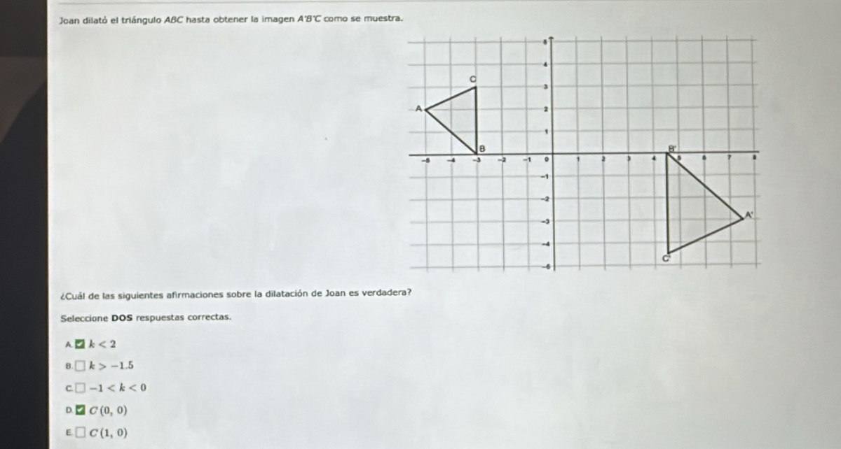 Joan dilató el triángulo ABC hasta obtener la imagen A'B'C como se muestra.
¿Cuál de las siguientes afirmaciones sobre la dilatación de Joan es verdadera?
Seleccione DOS respuestas correctas.
A. □ k<2</tex>
B □ k>-1.5
C □ -1
D. C(0,0)
E □ C(1,0)