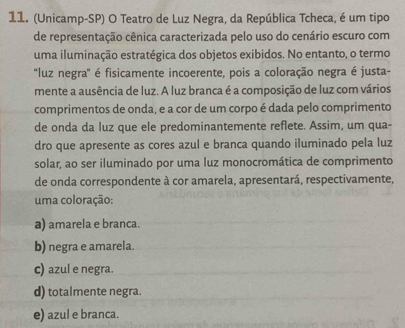 (Unicamp-SP) O Teatro de Luz Negra, da República Tcheca, é um tipo
de representação cênica caracterizada pelo uso do cenário escuro com
uma iluminação estratégica dos objetos exibidos. No entanto, o termo
“luz negra' é fisicamente incoerente, pois a coloração negra é justa-
mente a ausência de luz. A luz branca é a composição de luz com vários
comprimentos de onda, e a cor de um corpo é dada pelo comprimento
de onda da luz que ele predominantemente reflete. Assim, um qua-
dro que apresente as cores azul e branca quando iluminado pela luz
solar, ao ser iluminado por uma luz monocromática de comprimento
de onda correspondente à cor amarela, apresentará, respectivamente,
uma coloração:
a) amarela e branca.
b) negra e amarela.
c) azul e negra.
d) totalmente negra.
e) azul e branca.