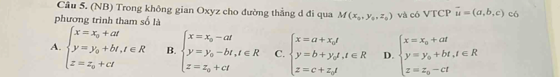 (NB) Trong không gian Oxyz cho đường thẳng d đi qua M(x_0,y_0,z_0) và có VTCP vector u=(a,b,c) có
phương trình tham số là
A. beginarrayl x=x_0+at y=y_0+bt,t∈ R z=z_0+ctendarray. B. beginarrayl x=x_0-at y=y_0-bt,t∈ R z=z_0+ctendarray. C. beginarrayl x=a+x_0t y=b+y_0t,t∈ R z=c+z_0tendarray. D. beginarrayl x=x_0+at y=y_0+bt,t∈ R z=z_0-ctendarray.