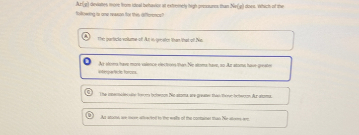 A n(e) ) deviates more from ideal behavior at extremely high pressures than Ne(g) does. Which of the
following is one reason for this difference?
The particle volume of Ax is greater than that of Ne.
Ax atoms have more valence electrons than Ne atoms have, so Az atoms have greater
interparticle forces.
The intermolecular forces between Ne atoms are greater than those between Ar atoms.
Ar atoms are more attracted to the walls of the container than Ne atoms are.