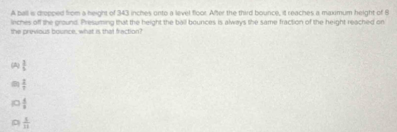 A ball is dropped from a height of 343 inches onto a level floor. After the third bounce, it reaches a maximum height of 8
inches off the ground. Presuming that the height the ball bounces is always the same fraction of the height reached on
the previous bounce, what is that fraction?
(A)  3/5 
B  2/7 
 4/3 
(D)  5/11 