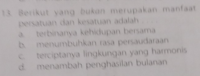 Berikut yang bukan merupakan manfat
persatuan dan kesatuan adalah
a terbinanya kehidupan bersam
b. menumbuhkan rasa persäudaran
c. terciptanya lingkungan yang harmonis
d. menambah penghasilan bulanan