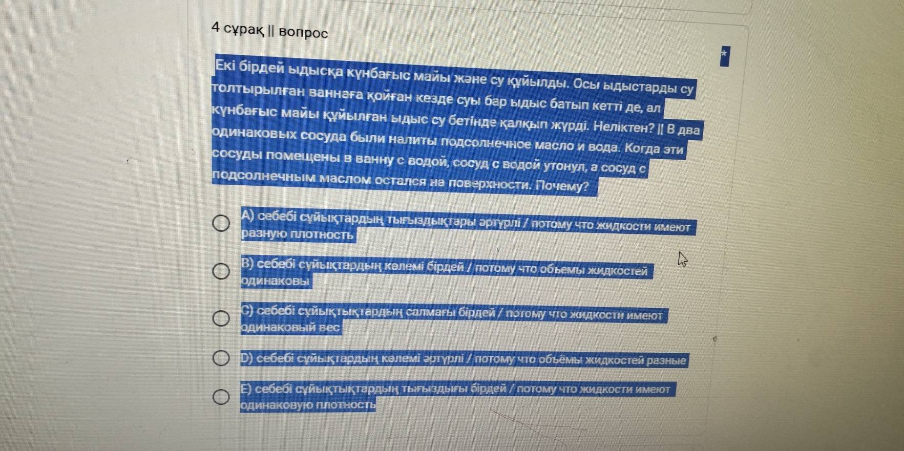 4 сχрак ‖ вοπрос
Εκі бηρдей ыιдыιска κγнбаρыιс майыι жэне су κγйыιлды. Осыι ыдыιсτаρдыι су
ΤοлτΒηρыιлган ваннага Κойεан κезде суыι бар ыιдыιс баτыιπ κетτί де, ал
Κγнбаρыіс майыι κγйыιлган ыдыс су бетίнде κалκыπ жγрді. Нелίκтен? ∥ В два
одинаΚовыιх сосуда бьели налитьι πодсолнечное масло иводае Κогда зти
сосудыΙπомешеныΙ в ванну с Βодой, сосуд с водой утонул, а сосуд с
подсолнечньм маслом остался на поверхности. Почему?
Α) себебі сγйыικταρдвηη τвιρыιздыικζτаρьι αΒρτγрлί η ποτοму чΤο жидκосτη имеюοτ
разнуюо готность
Β) себебі сγйьικτардьιη κθлемі бίрдей γ πоτοму чτο οбьемьι жидкостей
одинаковь
) себебі сγйыΙκτьικτаρдьеη салмаγьι бίρдей / ποτοму чτο жидκοсτи имеют
одинаковыiй веc
D) себебі сγйыικζτардьιη κθлемί артγрлί γ πоτому чτο οбьеΜьι жидκостей разные
Ε) себебі суйьΙκτьίκτаρдыеη ΤыΙΡыΙздыιеыι бίрдей η лоΤому чΤο жκидκосτи имеιот
одинаковуюо гιотность