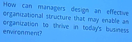 How can managers design an effective 
organizational structure that may enable an 
organization to thrive in today's business 
environment?