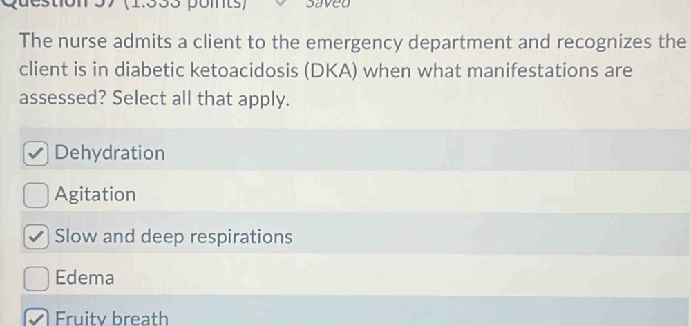 137 (1.333 points) saved
The nurse admits a client to the emergency department and recognizes the
client is in diabetic ketoacidosis (DKA) when what manifestations are
assessed? Select all that apply.
Dehydration
Agitation
Slow and deep respirations
Edema
Fruity breath