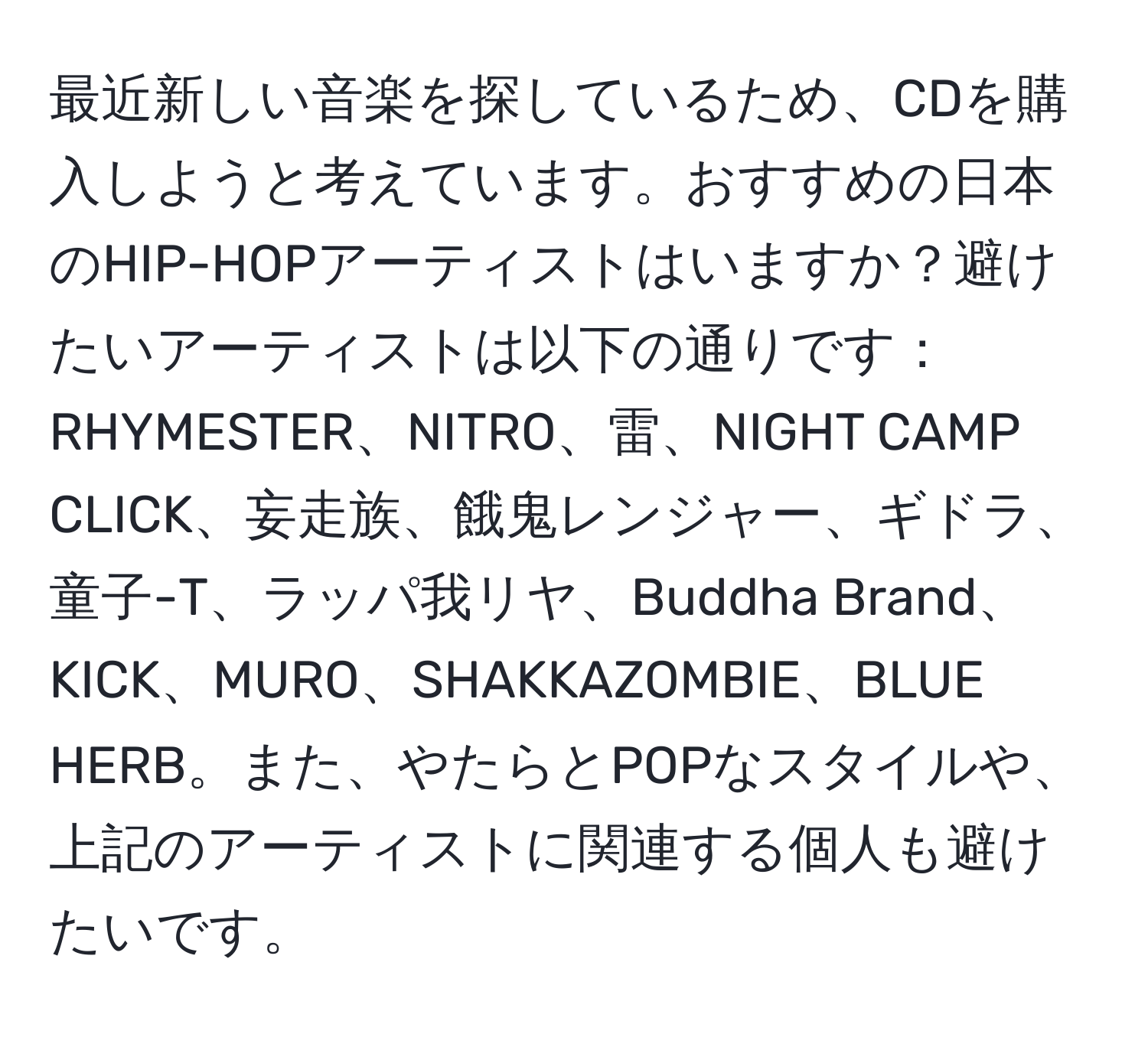 最近新しい音楽を探しているため、CDを購入しようと考えています。おすすめの日本のHIP-HOPアーティストはいますか？避けたいアーティストは以下の通りです：RHYMESTER、NITRO、雷、NIGHT CAMP CLICK、妄走族、餓鬼レンジャー、ギドラ、童子-T、ラッパ我リヤ、Buddha Brand、KICK、MURO、SHAKKAZOMBIE、BLUE HERB。また、やたらとPOPなスタイルや、上記のアーティストに関連する個人も避けたいです。