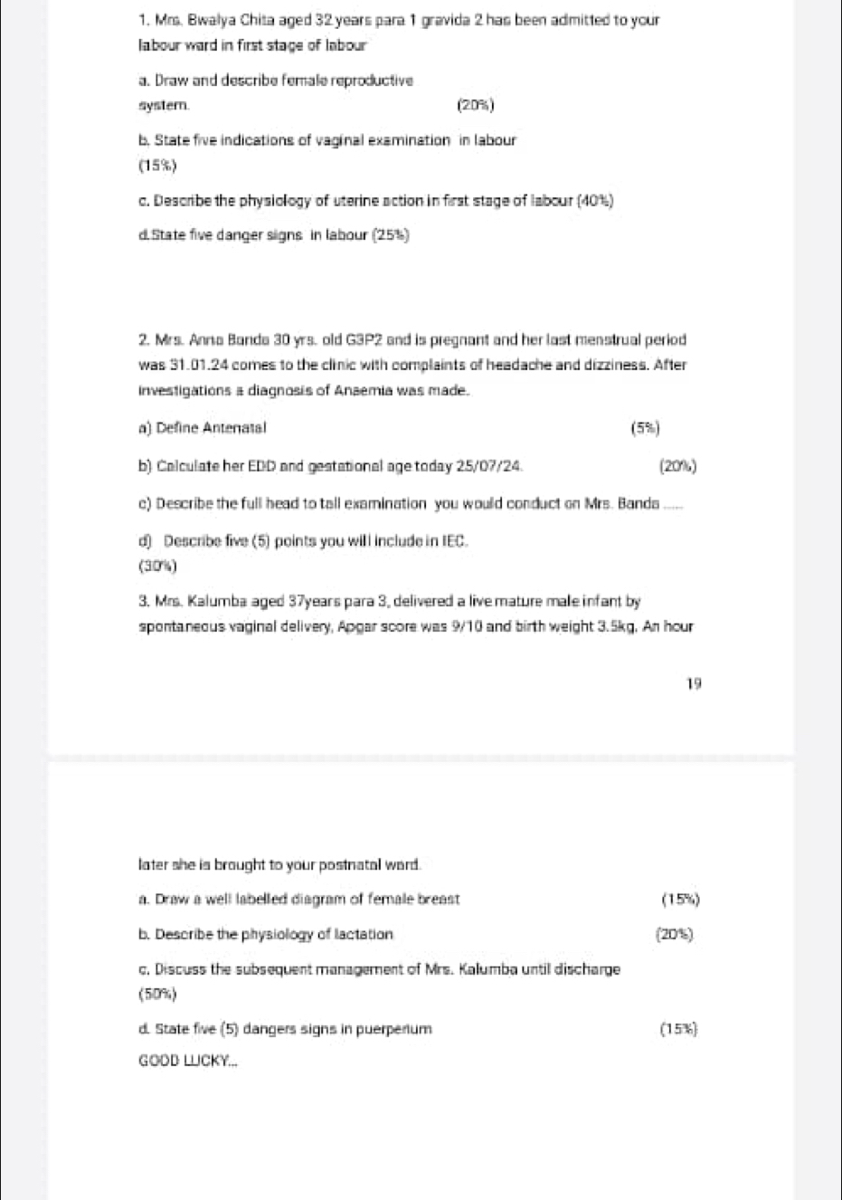 Mrs. Bwalya Chita aged 32 years para 1 gravida 2 has been admitted to your 
labour ward in first stage of labour 
a. Draw and describe female reproductive 
systern (20%) 
b. State five indications of vaginal examination in labour 
(15%) 
c. Describe the physiology of uterine action in first stage of labour (40%) 
d. State five danger signs in labour (25%) 
2. Mrs. Anna Banda 30 yrs. old G3P2 and is pregnant and her last menstrual period 
was 31.01.24 comes to the clinic with complaints of headache and dizziness. After 
investigations a diagnosis of Anaemia was made. 
a) Define Anteratal (5%) 
b) Calculate her EDD and gestational age today 25/07/24. (20%) 
c) Describe the full head to tall examination you would conduct on Mrs. Banda 
d) Describe five (5) points you will include in IEC. 
(30%) 
3. Mrs. Kalumba aged 37years para 3, delivered a live mature male infant by 
spontaneous vaginal delivery, Apgar score was 9/10 and birth weight 3.5kg. An hour
19 
later she is brought to your postnatal ward. 
a. Draw a well labelled diagram of female breast (15%) 
b. Describe the physiology of lactation (20%) 
c, Discuss the subsequent management of Mrs. Kalumba until discharge 
(509) 
d State five (5) dangers signs in puerperium (15%) 
GODD LLICKY...