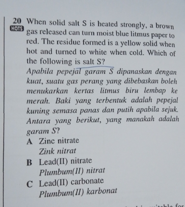 When solid salt S is heated strongly, a brown
hots gas released can turn moist blue litmus paper to
red. The residue formed is a yellow solid when
hot and turned to white when cold. Which of
the following is salt S?
Apabila pepejal garam S dipanaskan dengan
kuat, suatu gas perang yang dibebaskan boleh
menukarkan kertas litmus biru lembap ke
merah. Baki yang terbentuk adalah pepejal
kuning semasa panas dan putih apabila sejuk.
Antara yang berikut, yang manakah adalah
garam S?
A Zinc nitrate
Zink nitrat
B Lead(II) nitrate
Plumbum(II) nitrat
C Lead(II) carbonate
Plumbum(II) karbonat