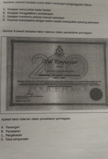 Nyatakan peranan kerajaan pusat dalam menangani pengangguran kitaran.
A. Kerajaan menurunkan kadar faedah
B. Kerajaan menggalakkan perbelanjaan
C. Kerajaan membantu pekerja mencari pekerjaan
D. Kerjanan bekerjasama dengan sektor swasta mewujudkan peluang pekerjaan
Gambar di bawah berkaitan faktor dalaman dalam persekitaran perniagaan.
Apakah faktor dalaman dalam persekitaran perniagaan.
A. Kewangan
B. Pemasaran
C. Pengeluaran
D. Gaya pengurusan