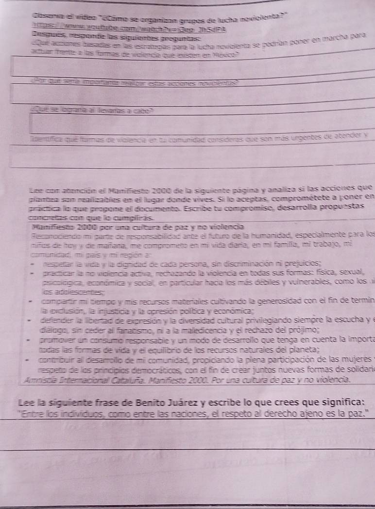 Caserva el video "écómo se organizan grupos de lucha noviolenta?"
a  t es voutõe com wa t e x=3es Jh SdPA
Después, responde las siguientes preguntas:
aque acdiates besadas en las espatedías para la lucha noviolenta se podrían poner en marcha para
actuar rantte a las formas de violencia que existem em México
Lñor que sera impoitande realizar estas adones novidientas
Sue se locrara al levarías a cabo
lterífica qué fame alencia en tu comunidad consideras que son más urgentes de atender y
Lee con atención el Maniffesto 2000 de la siguiente página y analiza si las acciones que
plantza son realizables en el lugar donde vives. Si lo aceptas, comprométete a poner en
práctica lo que propone el documento. Escribe tu compromiso, desarrolla propuestas
compretas con que lo cumpiiras
Manifiesto 2000 por una cultura de paz y no violencia
Reconociendo mi parte de responsabilidad ante el futuro de la humanidad, especialmente para los
mifos de hoy y de maifara, me comprometo en mi vida diaría, en mi familla, mi trabajo, mi
comunidad, mi país y mi región a:
respetar la vida y la dignidad de cada persona, sin discriminación ni prejuicios;
practicar la no violencía activa, rechazando la violencia en todas sus formas: física, sexual,
psicoiógica, económica y social, en particular hacia los más débiles y vulnerables, como los u
os adclescences:
compartir mi tiempo y mis recursos materiales cultivando la generosidad con el fin de termin
la exclusión, la injustida y la opresión política y económica;
defender la libertad de expresión y la diversidad cultural privilegiando siempre la escucha y e
diálogo, sin ceder al fanatismo, ni a la maledicencia y el rechazo del prójimo;
promover un consumo responsable y un modo de desarrollo que tenga en cuenta la importa
todas las formas de vída y el equilibrio de los recursos naturales del planeta;
contribuir al desarrollo de mil comunidad, propiciando la plena participación de las mujeres
respeño de los principios democráticos, con el fin de crear juntos nuevas formas de solidari
Amnístia Internacional Cataluña. Manifiesto 2000. Por una cultura de paz y no violencia.
Lee la siguiente frase de Benito Juárez y escribe lo que crees que significa:
Entre los indivíduos, como entre las naciones, el respeto al derecho ajeno es la paz.''