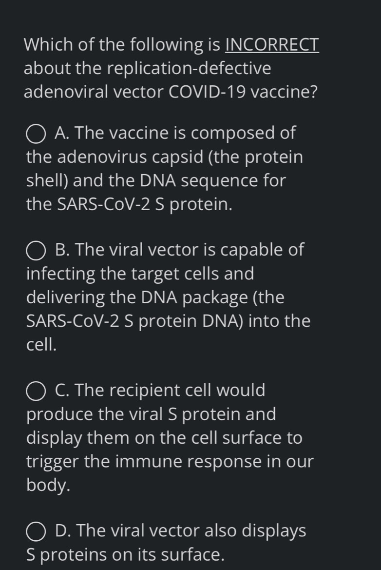 Which of the following is INCORRECT
about the replication-defective
adenoviral vector COVID-19 vaccine?
A. The vaccine is composed of
the adenovirus capsid (the protein
shell) and the DNA sequence for
the SARS-CoV-2 S protein.
B. The viral vector is capable of
infecting the target cells and
delivering the DNA package (the
SARS-CoV-2 S protein DNA) into the
cell.
C. The recipient cell would
produce the viral S protein and
display them on the cell surface to
trigger the immune response in our
body.
D. The viral vector also displays
S proteins on its surface.