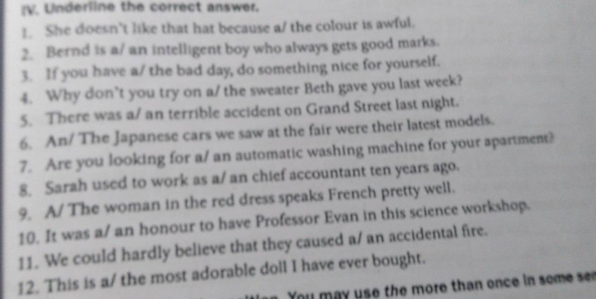 Underline the correct answer. 
1. She doesn't like that hat because a/ the colour is awful. 
2. Bernd is a/ an intelligent boy who always gets good marks. 
3. If you have a/ the bad day, do something nice for yourself. 
4. Why don’t you try on a/ the sweater Beth gave you last week? 
5. There was a/ an terrible accident on Grand Street last night. 
6. An/ The Japanese cars we saw at the fair were their latest models. 
7. Are you looking for a/ an automatic washing machine for your apartment? 
8. Sarah used to work as a/ an chief accountant ten years ago. 
9. A/ The woman in the red dress speaks French pretty well. 
10. It was a/ an honour to have Professor Evan in this science workshop. 
11. We could hardly believe that they caused a/ an accidental fire. 
12. This is a/ the most adorable doll I have ever bought. 
You may use the more than once in some s