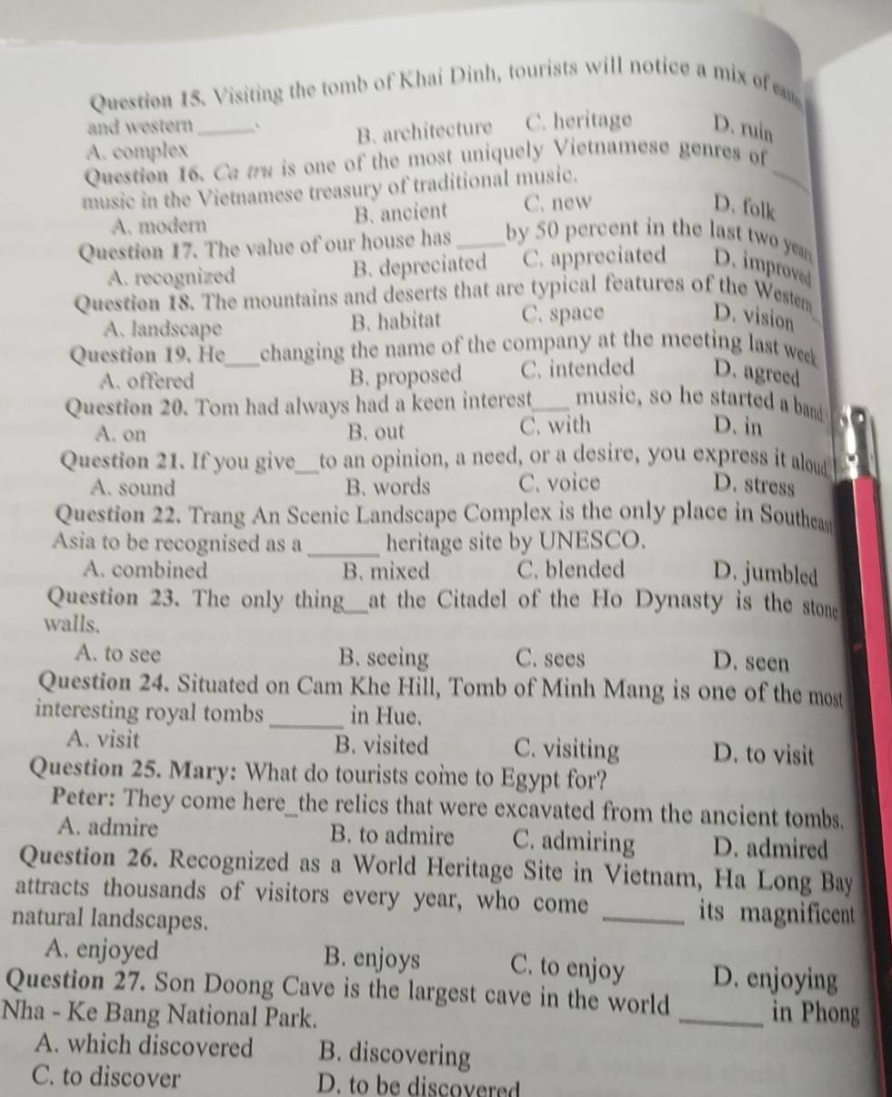 Visiting the tomb of Khai Dinh, tourists will notice a mix of e
and western 、
A. complex _B. architecture C. heritage D. ruin
Question 16. Ca aw is one of the most uniquely Vietnamese genres of_
music in the Vietnamese treasury of traditional music.
A. modern B. ancient C. new
D. folk
Question 17. The value of our house has _by 50 percent in the last two ye
A. recognized B. depreciated C. appreciated D. improved
Question 18. The mountains and deserts that are typical features of the Westem
A. landscape B. habitat C. space
D. vision
Question 19. He_ changing the name of the company at the meeting last week
A. offered B. proposed C. intended D. agreed
Question 20. Tom had always had a keen interest_ music, so he started a band D. in
A. on B. out C. with
Question 21. If you give_ to an opinion, a need, or a desire, you express it aloud
A. sound B. words C. voice D. stress
Question 22. Trang An Scenic Landscape Complex is the only place in Southea
Asia to be recognised as a _heritage site by UNESCO.
A. combined B. mixed C. blended D. jumbled
Question 23. The only thing_ at the Citadel of the Ho Dynasty is the stone
walls.
A. to see B. seeing C. sees D. seen
Question 24. Situated on Cam Khe Hill, Tomb of Minh Mang is one of the most
interesting royal tombs_ in Hue.
A. visit B. visited C. visiting D. to visit
Question 25. Mary: What do tourists come to Egypt for?
Peter: They come here_the relics that were excavated from the ancient tombs.
A. admire B. to admire C. admiring D. admired
Question 26. Recognized as a World Heritage Site in Vietnam, Ha Long Bay
attracts thousands of visitors every year, who come _its magnificent
natural landscapes.
A. enjoyed B. enjoys C. to enjoy D. enjoying
Question 27. Son Doong Cave is the largest cave in the world _in Phong
Nha - Ke Bang National Park.
A. which discovered B. discovering
C. to discover D. to be discovered