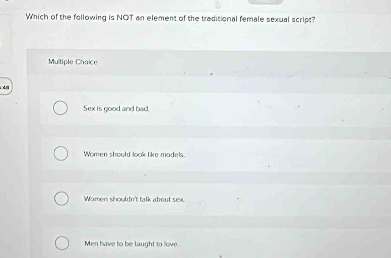 Which of the following is NOT an element of the traditional female sexual script?
Multiple Choice
4
Sex is good and bad.
Women should look like models.
Women shouldn't talk about sex.
Men have to be taught to love.