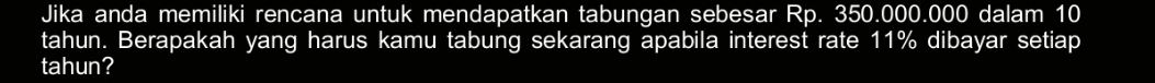 Jika anda memiliki rencana untuk mendapatkan tabungan sebesar Rp. 350.000.000 dalam 10
tahun. Berapakah yang harus kamu tabung sekarang apabila interest rate 11% dibayar setiap 
tahun?