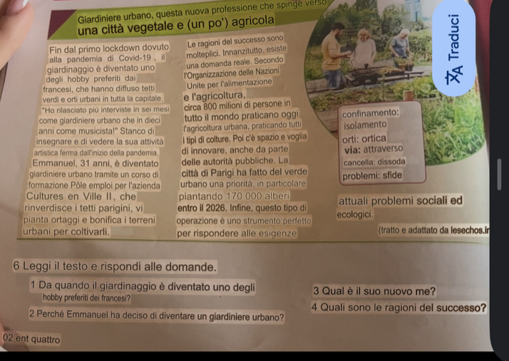 Giardiniere urbano, questa nuova professione che spinge verso 
una città vegetale e (un po') agricola
Fin dal primo lockdown dovuto Le ragioni del successo sono
alla pandemia di Covid-19, il
giardinaggio è diventato uno molteplici. Innanzitutto, esiste
degli hobby preferiti dai una domanda reale. Secondo
francesi, che hanno diffuso tetti l'Organizzazione delle Nazioni
Unite per l'alimentazione
verdi e orti urbani in tutta la capitale. e l'agricoltura,
"Ho rilasciato più interviste in sei mesi circa 800 milioni di persone in
come giardiniere urbano che in dieci tutto il mondo praticano oggi
anni come musicista!" Stanco di l'agricoltura urbana, praticando tutti confinamento:
insegnare e di vedere la sua attività  i tipi di colture. Poi c'è spazio e voglia isolamento
artistica ferma dall'inizio della pandemia, di innovare, anche da parte orti: ortica via: attraverso
Emmanuel, 31 anni, è diventato delle autorità pubbliche. La
giardiniere urbano tramite un corso di città di Parigi ha fatto del verde cancella: dissoda
formazione Pôle emploi per l'azienda urbano una priorità, in particolare problemi: sfide
Cultures en Ville II, che piantando 170.000 alberi
rinverdisce i tetti parigini, vi entro il 2026. Infine, questo tipo di attuali problemi sociali ed
pianta ortaggi e bonifica i terreni operazione è uno strumento perfetto ecologici.
urbani per coltivarli. per rispondere alle esigenze (tratto e adattato da lesechos.in
6 Leggi il testo e rispondi alle domande.
1 Da quando il giardinaggio è diventato uno degli 3 Qual è il suo nuovo me?
hobby preferiti dei francesi?
4 Quali sono le ragioni del successo?
2 Perché Emmanuel ha deciso di diventare un giardiniere urbano?
02 ent quattro