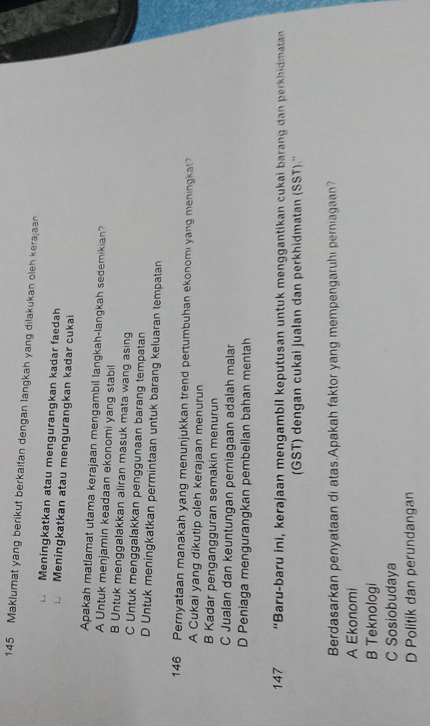 145 Maklumat yang berikut berkaitan dengan langkah yang dilakukan oleh kerajaan
Meningkatkan atau mengurangkan kadar faedah
Meningkatkan atau mengurangkan kadar cukai
Apakah matlamat utama kerajaan mengambil langkah-langkah sedemikian?
A Untuk menjamin keadaan ekonomi yang stabil
B Untuk menggalakkan aliran masuk mata wang asing
C Untuk menggalakkan penggunaan barang tempatan
D Untuk meningkatkan permintaan untuk barang keluaran tempatan
146 Pernyataan manakah yang menunjukkan trend pertumbuhan ekonomi yang meningka
A Cukai yang dikutip oleh kerajaan menurun
B Kadar pengangguran semakin menurun
C Jualan dan keuntungan perniagaan adalah malar
D Peniaga mengurangkan pembelian bahan mentah
147 “Baru-baru ini, kerajaan mengambil keputusan untuk menggantikan cukai barang dan perkhidmatan 
(GST) dengan cukai jualan dan perkhidmatan (SST).''
Berdasarkan penyataan di atas.Apakah faktor yang mempengaruhi perniagaan?
A Ekonomi
B Teknologi
C Sosiobudaya
D Politik dan perundangan