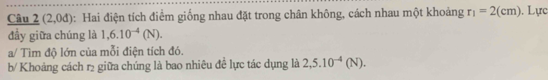 Câu _ 2(2,0d) : Hai điện tích điểm giống nhau đặt trong chân không, cách nhau một khoảng r_1=2(cm). Lực 
đầy giữa chúng là 1,6.10^(-4)(N). 
a/ Tìm độ lớn của mỗi điện tích đó. 
b/ Khoảng cách r2 giữa chúng là bao nhiêu đề lực tác dụng là 2,5.10^(-4)(N).