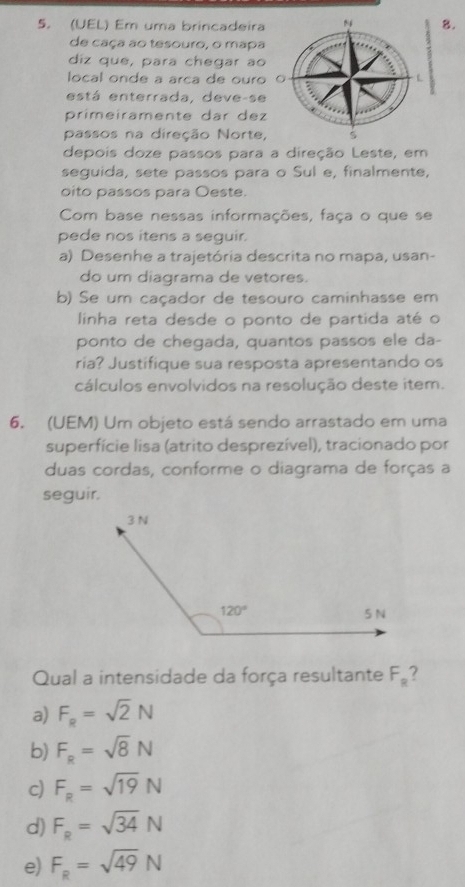 (UEL) Em uma brincadeira8.
de caça ao tesouro, o mapa
diz que, para chegar ao
local onde a arca de ouro
está enterrada, deve-se
primeiramente dar dez
passos na direção Norte,
depois doze passos para a direção Leste, em
seguida, sete passos para o Sul e, finalmente,
oito passos para Oeste.
Com base nessas informações, faça o que se
pede nos itens a seguir.
a) Desenhe a trajetória descrita no mapa, usan-
do um diagrama de vetores.
b) Se um caçador de tesouro caminhasse em
linha reta desde o ponto de partida até o
ponto de chegada, quantos passos ele da-
ria? Justifique sua resposta apresentando os
cálculos envolvidos na resolução deste item.
6. (UEM) Um objeto está sendo arrastado em uma
superfície lisa (atrito desprezível), tracionado por
duas cordas, conforme o diagrama de forças a
seguir.
Qual a intensidade da força resultante F_R ?
a) F_R=sqrt(2)N
b) F_R=sqrt(8)N
c) F_R=sqrt(19)N
d) F_R=sqrt(34)N
e) F_R=sqrt(49)N