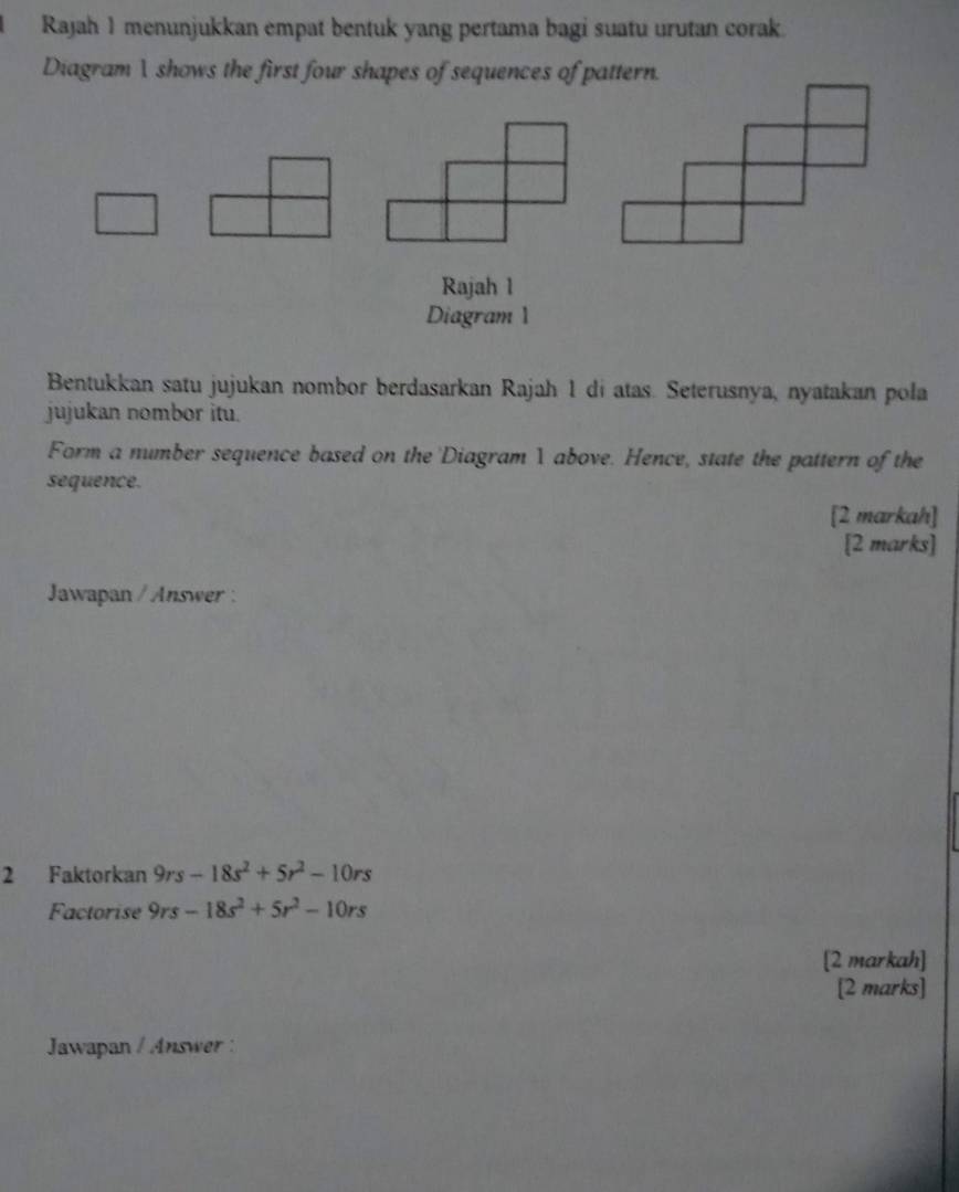 Rajah 1 menunjukkan empat bentuk yang pertama bagi suatu urutan corak. 
Diagram  shows the first four shapes of sequences of pattern. 
Rajah 1 
Diagram 1 
Bentukkan satu jujukan nombor berdasarkan Rajah 1 di atas. Seterusnya, nyatakan pola 
jujukan nombor itu. 
Form a number sequence based on the 'Diagram 1 above. Hence, state the pattern of the 
sequence. 
[2 markah] 
[2 marks] 
Jawapan / Answer : 
2 Faktorkan 9rs-18s^2+5r^2-10rs
Factorise 9rs-18s^2+5r^2-10rs
[2 markah] 
[2 marks] 
Jawapan / Answer