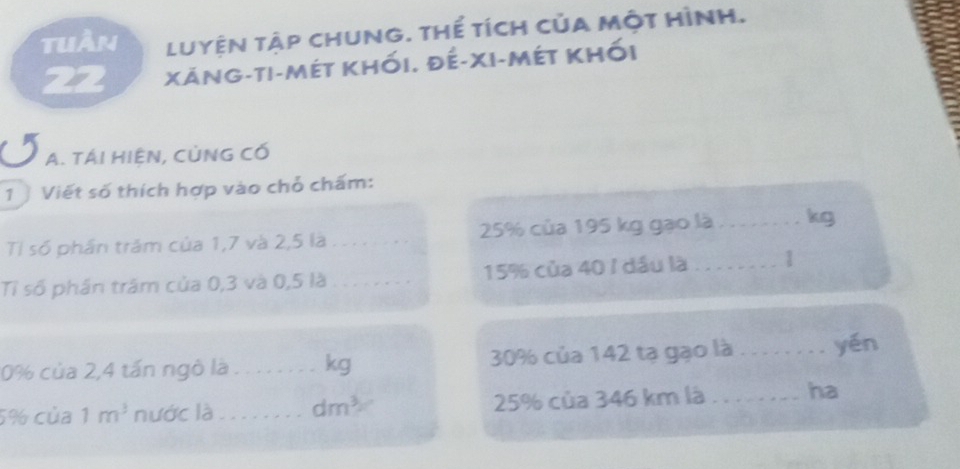 tuần Luyện tập chung. thế tích của một hình. 
22 Xăng-ti-mét khối. đế-xi-mét khối 
A. TÁI HIÊN, CỦNG Có 
1 Viết số thích hợp vào chỗ chấm: 
Tỉ số phần trăm của 1,7 và 2,5 là 25% của 195 kg gạo là _kg 
Tỉ số phần trậm của 0,3 và 0,5 là _ 15% của 40 / đầu là_ 1
0% của 2,4 tấn ngô là _kg 30% của 142 tạ gạo là_ yén
5% của 1m^3 nước là_ dm^3 25% của 346 km là _ha