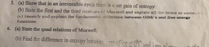 Show that in an irreversible cycle there is a net gain of entropy. 
(b) State the first and the third relations of Maxwell and explain all the terms as contaire 
(c) Identity and explain the fundamente) nfference between Gibb's and free energy 
functions. 
6. (a) State the quad relations of Maxwell. 
b) th difference in entro betwn 0^0C