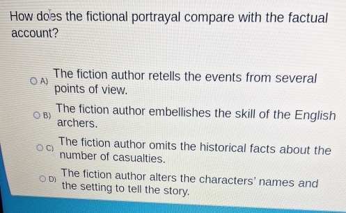 How does the fictional portrayal compare with the factual
account?
The fiction author retells the events from several
A)
points of view.
The fiction author embellishes the skill of the English
B)
archers.
C) The fiction author omits the historical facts about the
number of casualties.
The fiction author alters the characters' names and
D) the setting to tell the story.