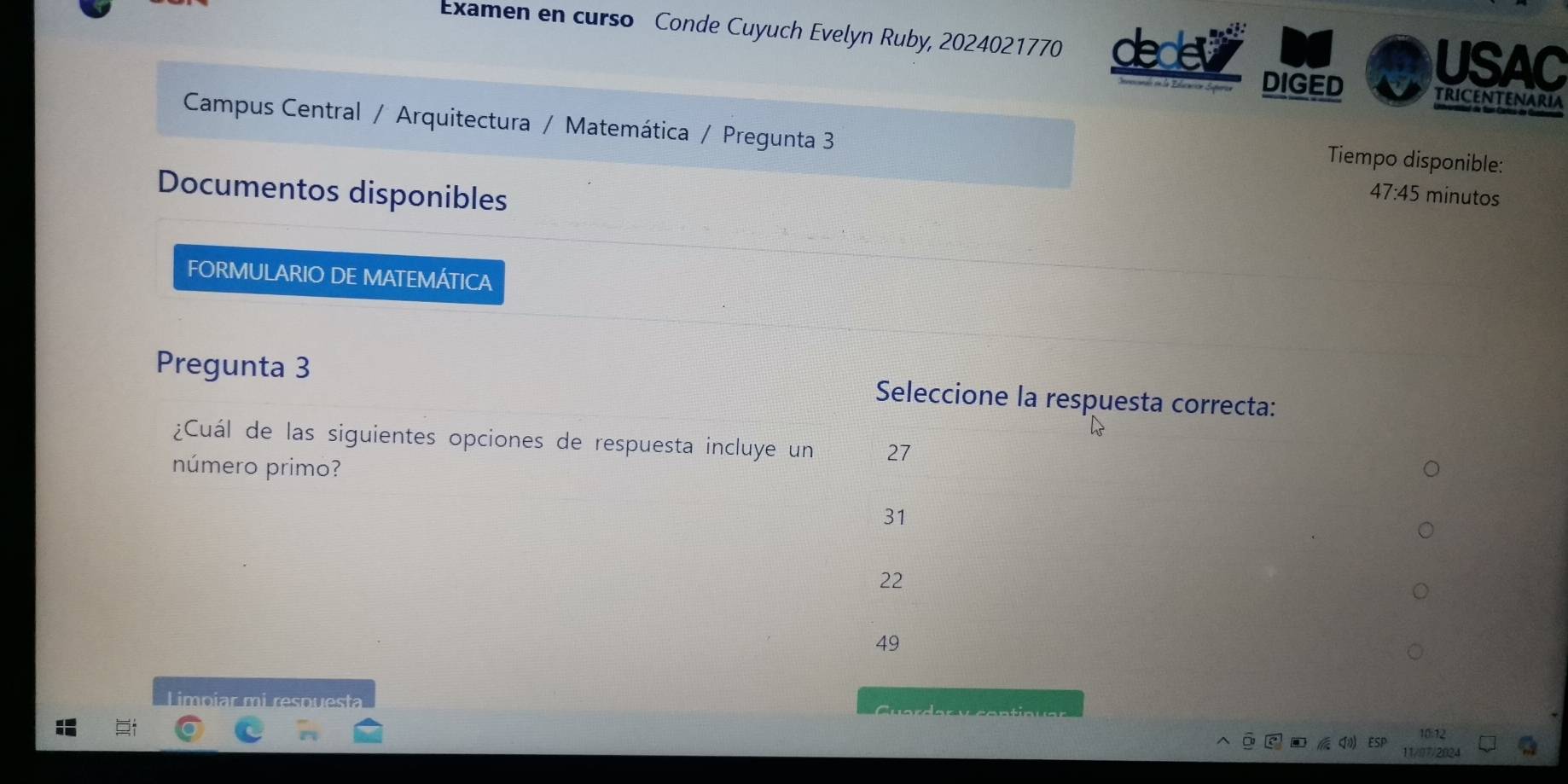 Examen en curso Conde Cuyuch Evelyn Ruby, 2024021770 dedev USAC
DIGED
TRICENTENARIA
Campus Central / Arquitectura / Matemática / Pregunta 3
Tiempo disponible:
Documentos disponibles
47:45 minutos
FORMULARIO DE MATEMÁTICA
Pregunta 3 Seleccione la respuesta correcta:
¿Cuál de las siguientes opciones de respuesta incluye un 27
número primo?
31
22
49
Limpiar mi respuesta 10:12
11/07/2024