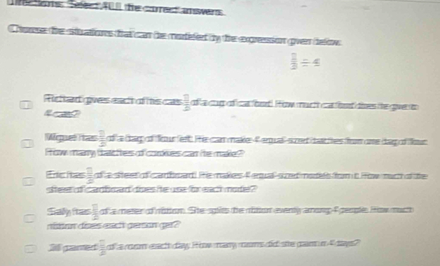 Rctions Safes AU the corect answers 
honse the stations tat can he morfefer by the expression gven below
 2/3 / 4
Rtad gves eac of hiscas  □ /□   of a cop of ca fnd How much ca fondties te gue to 
Wige has  □ /□   d a cap of four lest. le canmake 4erual sze ta tes fom one dag of fot 
How many tat hes of corkes car he makle? 
Tc has  □ /□   of a steel of carhrad! He makes F equal szet motes fort How rch dde 
steer of cadhoad does he use for each mode? 
Saly ias  □ /2  ofa meter onition. Ste splies the noton eventy among f geople How much 
nonn does eact gern ger ? 
ll gared  □ /□   of a room eac day How may moms did ste pam n 4 days?