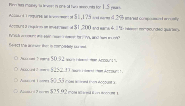 Finn has money to invest in one of two accounts for 1,5 years.
Account 1 requires an investment of $1,175 and earns 4.2% interest compounded annually.
Account 2 requires an investment of $1,200 and earns 4.1 % interest compounded quarterly.
Which account will earn more interest for Finn, and how much?
Select the answer that is completely correct.
Account 2 earns $0.92 more interest than Account 1.
Account 2 earns $252.37 more interest than Account 1.
Account 1 earns $0.55 more interest than Account 2.
Account 2 earns $25.92 more interest than Account 1.