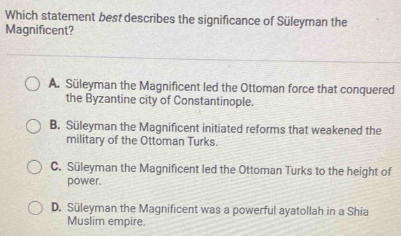 Which statement best describes the significance of Süleyman the
Magnificent?
A. Süleyman the Magnificent led the Ottoman force that conquered
the Byzantine city of Constantinople.
B. Süleyman the Magnificent initiated reforms that weakened the
military of the Ottoman Turks.
C. Süleyman the Magnificent led the Ottoman Turks to the height of
power.
D. Süleyman the Magnificent was a powerful ayatollah in a Shia
Muslim empire.